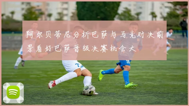 阿尔贝蒂尼分析巴萨与马竞对决前景看好巴萨晋级决赛机会大