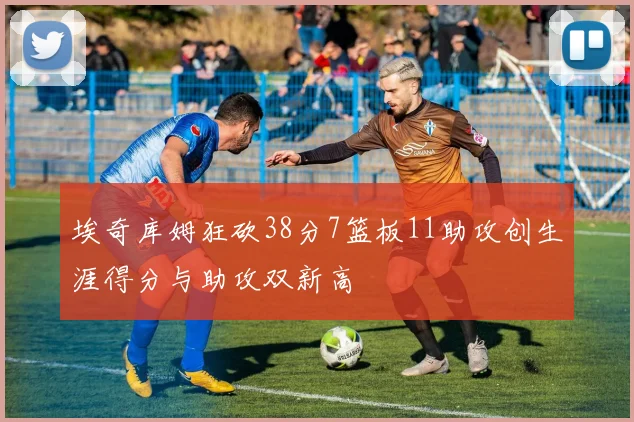 埃奇库姆狂砍38分7篮板11助攻创生涯得分与助攻双新高