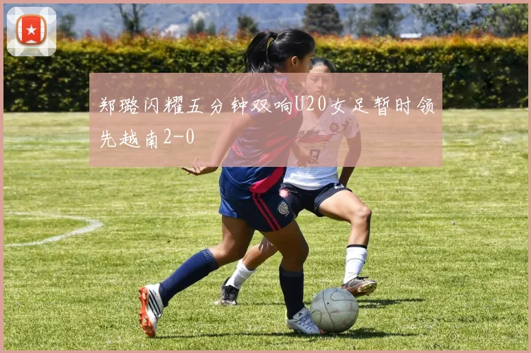 郑璐闪耀五分钟双响U20女足暂时领先越南2-0