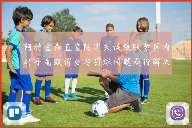 阿特金森直言防守失误致败禁区内对手高效得分与罚球问题亟待解决