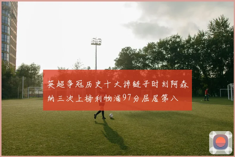 英超争冠历史十大掉链子时刻阿森纳三次上榜利物浦97分屈居第八