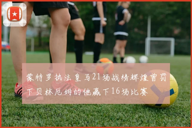 蒙特罗执法皇马21场战绩辉煌曾罚下贝林厄姆的他赢下16场比赛