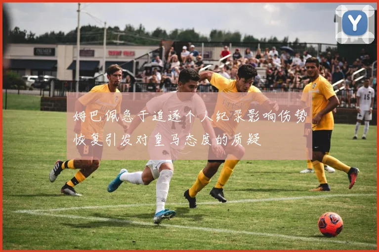 姆巴佩急于追逐个人纪录影响伤势恢复引发对皇马态度的质疑
